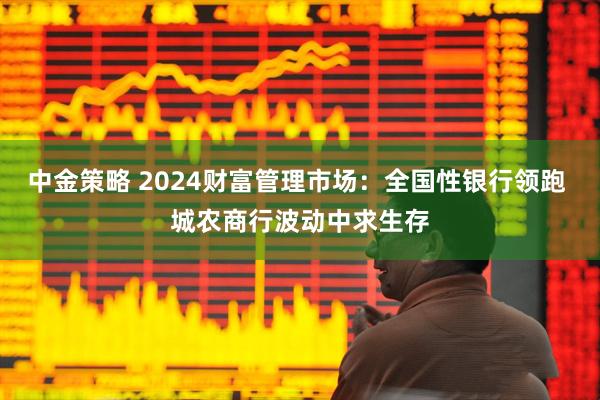 中金策略 2024财富管理市场：全国性银行领跑 城农商行波动中求生存