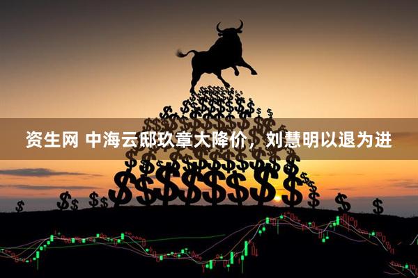资生网 中海云邸玖章大降价，刘慧明以退为进