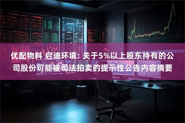 优配物料 启迪环境: 关于5%以上股东持有的公司股份可能被司法拍卖的提示性公告内容摘要