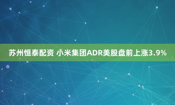 苏州恒泰配资 小米集团ADR美股盘前上涨3.9%