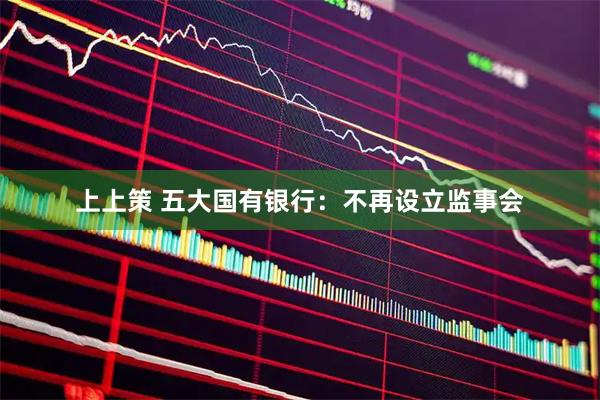 上上策 五大国有银行：不再设立监事会
