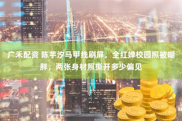 广禾配资 陈芋汐马甲线刷屏，全红婵校园照被嘲胖，两张身材照撕开多少偏见