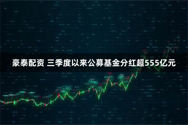 豪泰配资 三季度以来公募基金分红超555亿元