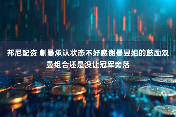 邦尼配资 蒯曼承认状态不好感谢曼昱姐的鼓励双曼组合还是没让冠军旁落