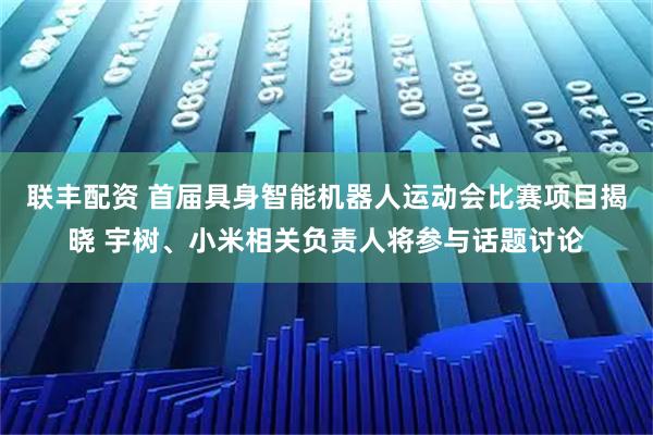 联丰配资 首届具身智能机器人运动会比赛项目揭晓 宇树、小米相关负责人将参与话题讨论