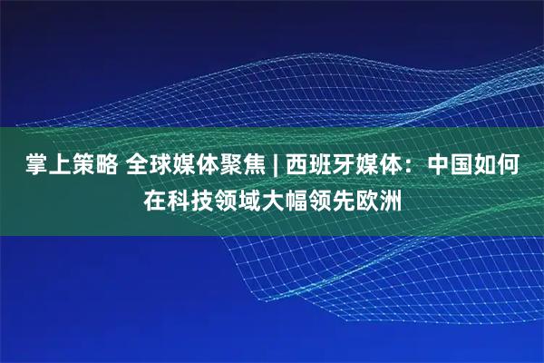 掌上策略 全球媒体聚焦 | 西班牙媒体:中国如何在科技领域大幅领先欧洲