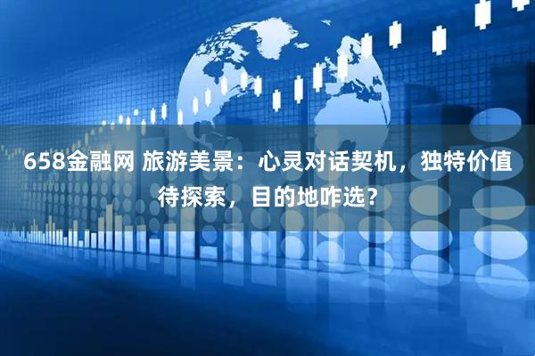 658金融网 旅游美景:心灵对话契机,独特价值待探索,目的地咋选?