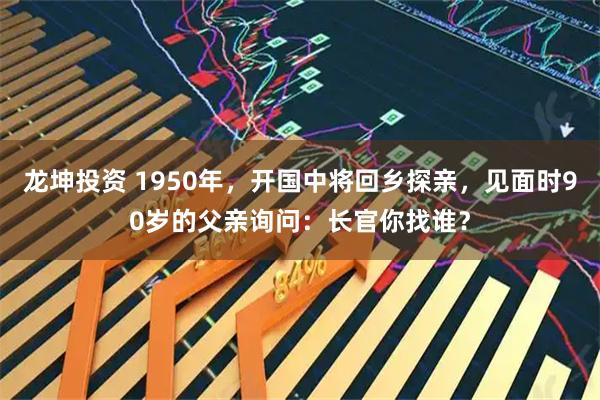 龙坤投资 1950年,开国中将回乡探亲,见面时90岁的父亲询问:长官你找谁?