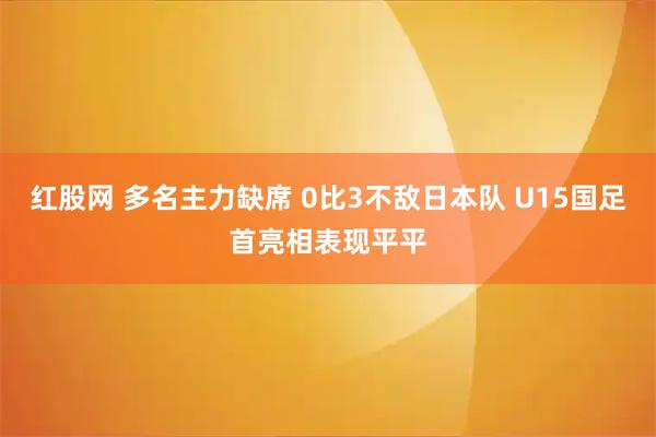 红股网 多名主力缺席 0比3不敌日本队 U15国足首亮相表现平平