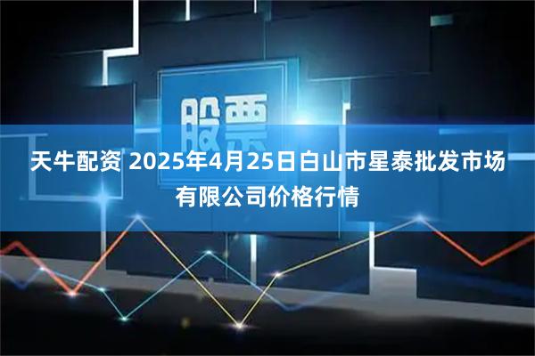 天牛配资 2025年4月25日白山市星泰批发市场有限公司价格行情