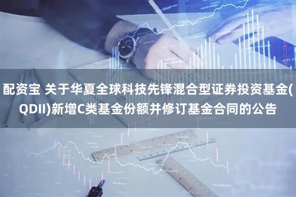 配资宝 关于华夏全球科技先锋混合型证券投资基金(QDII)新增C类基金份额并修订基金合同的公告