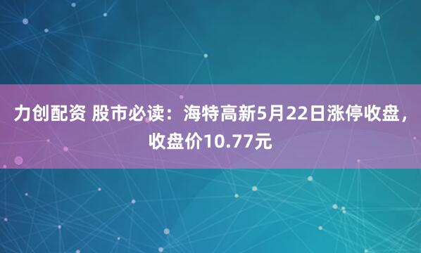 力创配资 股市必读：海特高新5月22日涨停收盘，收盘价10.77元