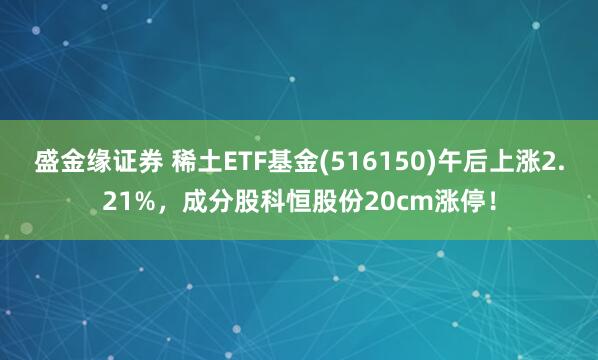 盛金缘证券 稀土ETF基金(516150)午后上涨2.21%，成分股科恒股份20cm涨停！