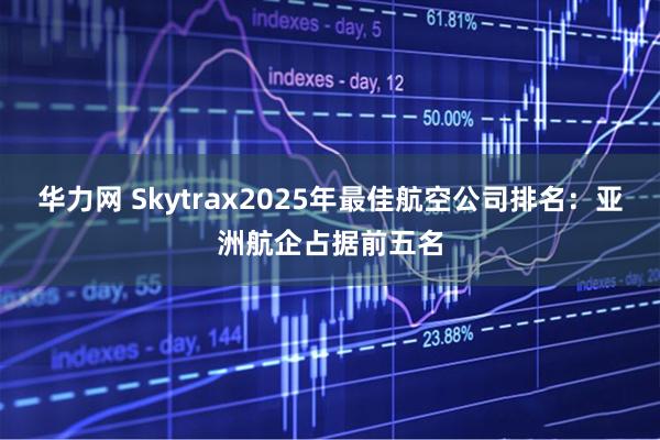 华力网 Skytrax2025年最佳航空公司排名：亚洲航企占据前五名