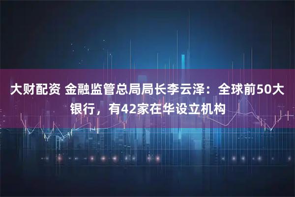 大财配资 金融监管总局局长李云泽：全球前50大银行，有42家在华设立机构