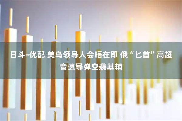 日斗-优配 美乌领导人会晤在即 俄“匕首”高超音速导弹空袭基辅