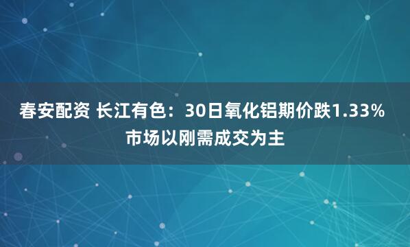 春安配资 长江有色：30日氧化铝期价跌1.33% 市场以刚需成交为主