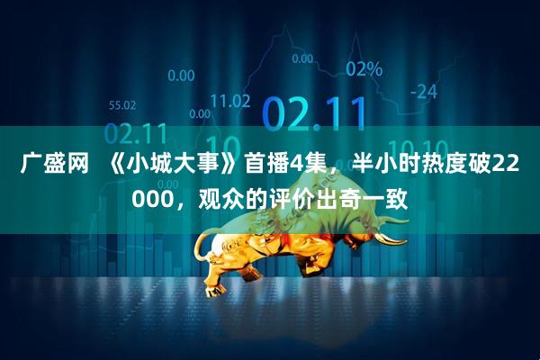 广盛网  《小城大事》首播4集，半小时热度破22000，观众的评价出奇一致
