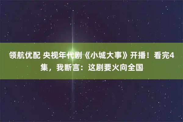 领航优配 央视年代剧《小城大事》开播！看完4集，我断言：这剧要火向全国